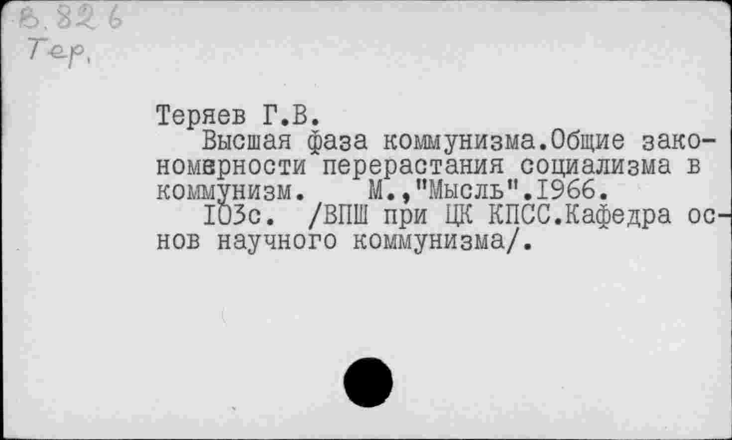 ﻿Т^г><
Теряев Г.В.
Высшая фаза коммунизма.Общие зако-номнрности перерастания социализма в коммунизм. М. .’’Мыс ль’’.1966.
103с. /ВПШ при ЦК КПСС.Кафедра ос нов научного коммунизма/.